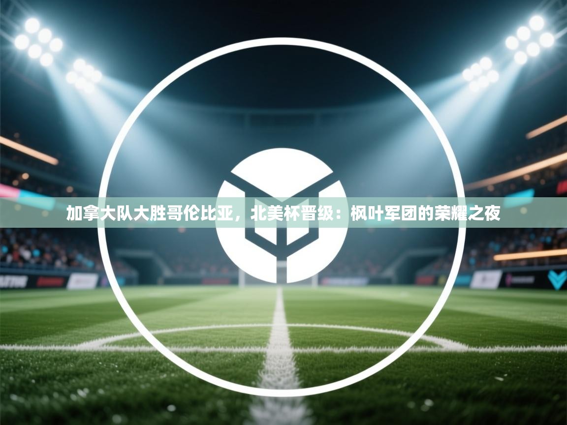 加拿大队大胜哥伦比亚，北美杯晋级：枫叶军团的荣耀之夜  第2张