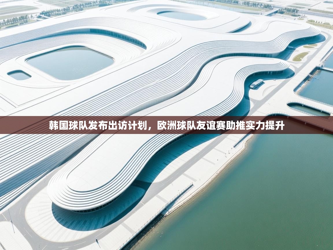 韩国球队发布出访计划，欧洲球队友谊赛助推实力提升  第1张